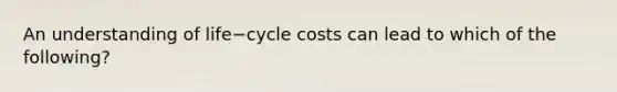 An understanding of life−cycle costs can lead to which of the​ following?