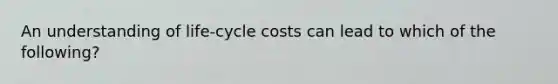 An understanding of life-cycle costs can lead to which of the​ following?