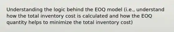 Understanding the logic behind the EOQ model (i.e., understand how the total inventory cost is calculated and how the EOQ quantity helps to minimize the total inventory cost)