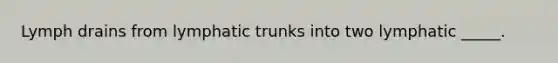 Lymph drains from lymphatic trunks into two lymphatic _____.
