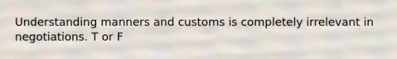 Understanding manners and customs is completely irrelevant in negotiations. T or F