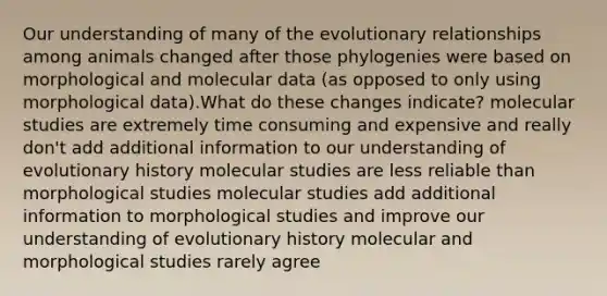 Our understanding of many of the evolutionary relationships among animals changed after those phylogenies were based on morphological and molecular data (as opposed to only using morphological data).What do these changes indicate? molecular studies are extremely time consuming and expensive and really don't add additional information to our understanding of evolutionary history molecular studies are less reliable than morphological studies molecular studies add additional information to morphological studies and improve our understanding of evolutionary history molecular and morphological studies rarely agree