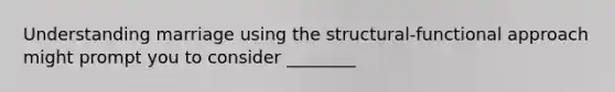 Understanding marriage using the structural-functional approach might prompt you to consider ________