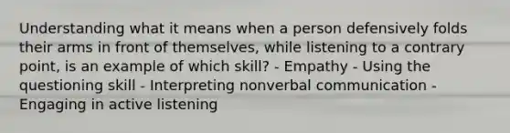 Understanding what it means when a person defensively folds their arms in front of themselves, while listening to a contrary point, is an example of which skill? - Empathy - Using the questioning skill - Interpreting nonverbal communication - Engaging in active listening