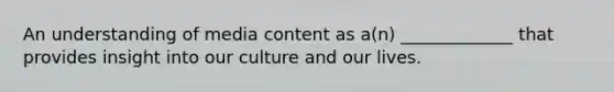 An understanding of media content as a(n) _____________ that provides insight into our culture and our lives.