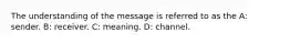 The understanding of the message is referred to as the A: sender. B: receiver. C: meaning. D: channel.