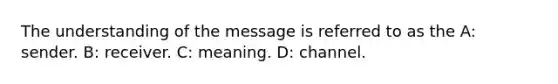 The understanding of the message is referred to as the A: sender. B: receiver. C: meaning. D: channel.