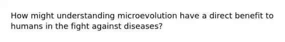 How might understanding microevolution have a direct benefit to humans in the fight against diseases?