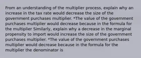 From an understanding of the multiplier​ process, explain why an increase in the tax rate would decrease the size of the government purchases multiplier. *The value of the government purchases multiplier would decrease because in the formula for the multiplier Similarly, explain why a decrease in the marginal propensity to import would increase the size of the government purchases multiplier. *The value of the government purchases multiplier would decrease because in the formula for the multiplier the denominator is