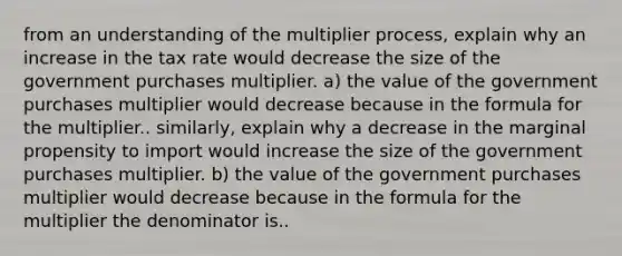 from an understanding of the multiplier​ process, explain why an increase in the tax rate would decrease the size of the government purchases multiplier. a) the value of the government purchases multiplier would decrease because in the formula for the multiplier.. similarly, explain why a decrease in the marginal propensity to import would increase the size of the government purchases multiplier. b) the value of the government purchases multiplier would decrease because in the formula for the multiplier the denominator is..