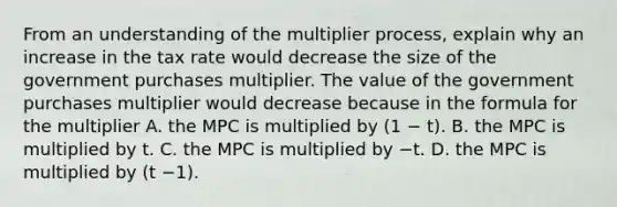 From an understanding of the multiplier​ process, explain why an increase in the tax rate would decrease the size of the government purchases multiplier. The value of the government purchases multiplier would decrease because in the formula for the multiplier A. the MPC is multiplied by​ (1 − ​t). B. the MPC is multiplied by t. C. the MPC is multiplied by −t. D. the MPC is multiplied by​ (t −​1).