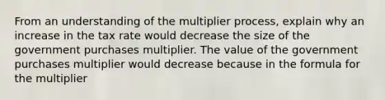 From an understanding of the multiplier​ process, explain why an increase in the tax rate would decrease the size of the government purchases multiplier. The value of the government purchases multiplier would decrease because in the formula for the multiplier