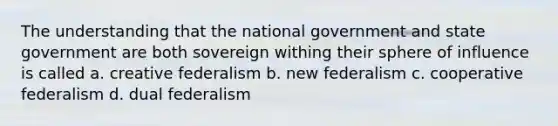 The understanding that the national government and state government are both sovereign withing their sphere of influence is called a. creative federalism b. new federalism c. cooperative federalism d. dual federalism