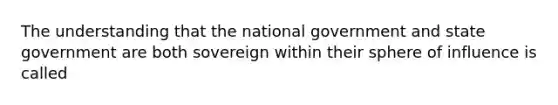 The understanding that the national government and state government are both sovereign within their sphere of influence is called