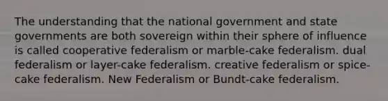 The understanding that the national government and state governments are both sovereign within their sphere of influence is called cooperative federalism or marble-cake federalism. dual federalism or layer-cake federalism. creative federalism or spice-cake federalism. New Federalism or Bundt-cake federalism.