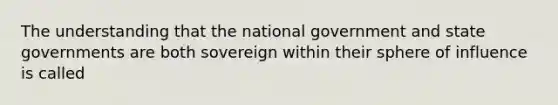 The understanding that the national government and state governments are both sovereign within their sphere of influence is called