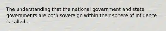 The understanding that the national government and state governments are both sovereign within their sphere of influence is called...