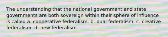 The understanding that the national government and state governments are both sovereign within their sphere of influence is called a. cooperative federalism. b. dual federalism. c. creative federalism. d. new federalism.