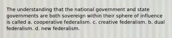 The understanding that the national government and state governments are both sovereign within their sphere of influence is called a. cooperative federalism. c. creative federalism. b. dual federalism. d. new federalism.