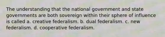 The understanding that the national government and state governments are both sovereign within their sphere of influence is called a. creative federalism. b. dual federalism. c. new federalism. d. cooperative federalism.