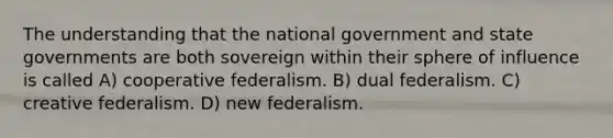 The understanding that the national government and state governments are both sovereign within their sphere of influence is called A) cooperative federalism. B) dual federalism. C) creative federalism. D) new federalism.