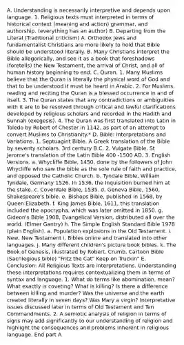 A. Understanding is necessarily interpretive and depends upon language. 1. Religious texts must interpreted in terms of historical context (meaning and action) grammar, and authorship. (everything has an author) B. Departing from the Literal (Traditional criticism) A. Orthodox Jews and fundamentalist Christians are more likely to hold that Bible should be understood literally. B. Many Christians interpret the Bible allegorically, and see it as a book that foreshadows (foretells) the New Testament, the arrival of Christ, and all of human history beginning to end. C. Quran, 1. Many Muslims believe that the Quran is literally the physical word of God and that to be understood it must be heard in Arabic. 2. For Muslims, reading and reciting the Quran is a blessed occurrence in and of itself. 3. The Quran states that any contradictions or ambiguities with it are to be resolved through critical and lawful clarifications developed by religious scholars and recorded in the Hadith and Sunnah (exegesis). 4. The Quran was first translated into Latin in Toledo by Robert of Chester in 1142, as part of an attempt to convert Muslims to Christianity.* D. Bible: Interpretations and Variations. 1. Septuagint Bible. A Greek translation of the Bible by seventy scholars. 3rd century B.C. 2. Vulgate Bible. St Jerome's translation of the Latin Bible 400 -1500 AD. 3. English Versions. a. Whycliffe Bible, 1450, done by the followers of John Whycliffe who saw the bible as the sole rule of faith and practice, and opposed the Catholic Church. b. Tyndale Bible, William Tyndale, Germany 1526. In 1536, the Inquisition burned him at the stake. c. Coverdale Bible, 1535. d. Geneva Bible, 1560, Shakespeare's bible. e. Bishops Bible, published in 1568, by Queen Elizabeth. f. King James Bible, 1611, this translation included the apocrypha, which was later omitted in 1850. g. Gideon's Bible 1908, Evangelical Version, distributed all over the world. (Elmer Gantry) h. The Simple English Standard Bible 1978 (plain English). a. Population explosions in the Old Testament. i. New, New Testament i. Bibles online and translated into other languages. j. Many different children's picture book bibles. k. The Book of Genesis, illustrated by Robert. Crumb, Cartoon Bible (Sacrilegious bible) "Fritz the Cat" Keep on Truckin" E. Conclusion: All Religious Texts are interpretations. Understanding these interpretations requires contextualizing them in terms of syntax and language. 1. What do terms like abomination, mean? What exactly is coveting? What is killing? Is there a difference between killing and murder? Was the universe and the earth created literally in seven days? Was Mary a virgin? Interpretative issues discussed later in terms of Old Testament and Ten Commandments. 2. A semiotic analysis of religion in terms of signs may add significantly to our understanding of religion and highlight the consequences and problems inherent in religious language. End part A