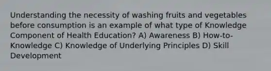 Understanding the necessity of washing fruits and vegetables before consumption is an example of what type of Knowledge Component of Health Education? A) Awareness B) How-to-Knowledge C) Knowledge of Underlying Principles D) Skill Development