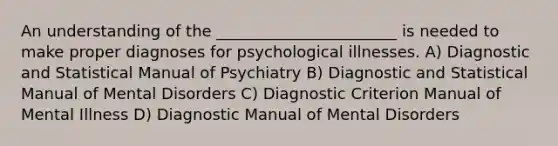 An understanding of the _______________________ is needed to make proper diagnoses for psychological illnesses. A) Diagnostic and Statistical Manual of Psychiatry B) Diagnostic and Statistical Manual of Mental Disorders C) Diagnostic Criterion Manual of Mental Illness D) Diagnostic Manual of Mental Disorders