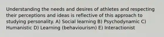 Understanding the needs and desires of athletes and respecting their perceptions and ideas is reflective of this approach to studying personality. A) Social learning B) Psychodynamic C) Humanistic D) Learning (behaviourism) E) Interactionist