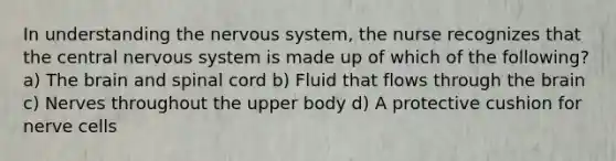 In understanding the nervous system, the nurse recognizes that the central nervous system is made up of which of the following? a) The brain and spinal cord b) Fluid that flows through the brain c) Nerves throughout the upper body d) A protective cushion for nerve cells