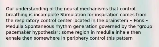 Our understanding of the neural mechanisms that control breathing is incomplete Stimulation for inspiration comes from the respiratory control center located in the brainstem • Pons • Medulla Spontaneous rhythm generation governed by the "group pacemaker hypothesis": some region in medulla inhale then exhale then somewhere in periphery control this pattern