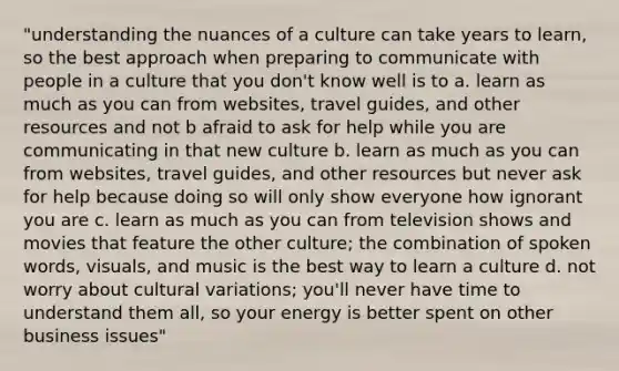 "understanding the nuances of a culture can take years to learn, so the best approach when preparing to communicate with people in a culture that you don't know well is to a. learn as much as you can from websites, travel guides, and other resources and not b afraid to ask for help while you are communicating in that new culture b. learn as much as you can from websites, travel guides, and other resources but never ask for help because doing so will only show everyone how ignorant you are c. learn as much as you can from television shows and movies that feature the other culture; the combination of spoken words, visuals, and music is the best way to learn a culture d. not worry about cultural variations; you'll never have time to understand them all, so your energy is better spent on other business issues"