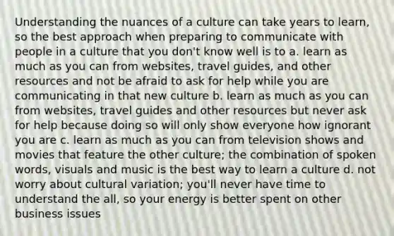 Understanding the nuances of a culture can take years to learn, so the best approach when preparing to communicate with people in a culture that you don't know well is to a. learn as much as you can from websites, travel guides, and other resources and not be afraid to ask for help while you are communicating in that new culture b. learn as much as you can from websites, travel guides and other resources but never ask for help because doing so will only show everyone how ignorant you are c. learn as much as you can from television shows and movies that feature the other culture; the combination of spoken words, visuals and music is the best way to learn a culture d. not worry about cultural variation; you'll never have time to understand the all, so your energy is better spent on other business issues