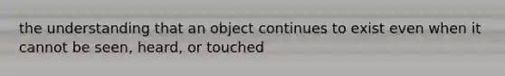 the understanding that an object continues to exist even when it cannot be seen, heard, or touched