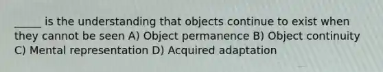 _____ is the understanding that objects continue to exist when they cannot be seen A) Object permanence B) Object continuity C) Mental representation D) Acquired adaptation