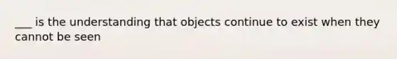 ___ is the understanding that objects continue to exist when they cannot be seen