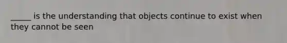 _____ is the understanding that objects continue to exist when they cannot be seen