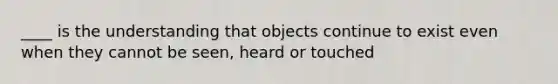 ____ is the understanding that objects continue to exist even when they cannot be seen, heard or touched