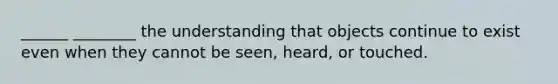 ______ ________ the understanding that objects continue to exist even when they cannot be seen, heard, or touched.