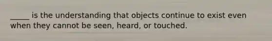 _____ is the understanding that objects continue to exist even when they cannot be seen, heard, or touched.