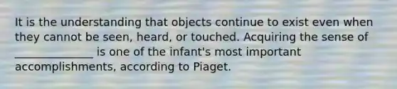 It is the understanding that objects continue to exist even when they cannot be seen, heard, or touched. Acquiring the sense of ______________ is one of the infant's most important accomplishments, according to Piaget.