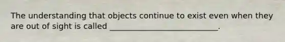 The understanding that objects continue to exist even when they are out of sight is called ___________________________.