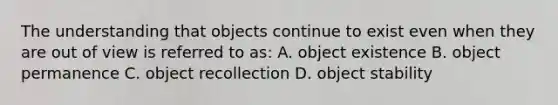 The understanding that objects continue to exist even when they are out of view is referred to as: A. object existence B. object permanence C. object recollection D. object stability