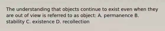 The understanding that objects continue to exist even when they are out of view is referred to as object: A. permanence B. stability C. existence D. recollection