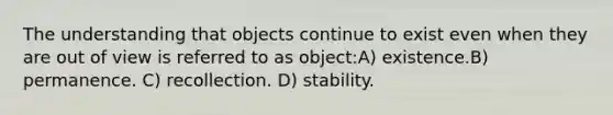 The understanding that objects continue to exist even when they are out of view is referred to as object:A) existence.B) permanence. C) recollection. D) stability.