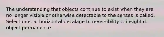 The understanding that objects continue to exist when they are no longer visible or otherwise detectable to the senses is called: Select one: a. horizontal decalage b. reversibility c. insight d. object permanence