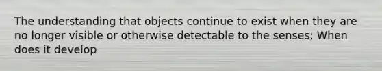 The understanding that objects continue to exist when they are no longer visible or otherwise detectable to the senses; When does it develop