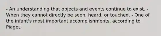 - An understanding that objects and events continue to exist. - When they cannot directly be seen, heard, or touched. - One of the infant's most important accomplishments, according to Piaget.