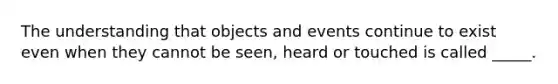 The understanding that objects and events continue to exist even when they cannot be seen, heard or touched is called _____.