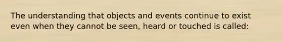 The understanding that objects and events continue to exist even when they cannot be seen, heard or touched is called: